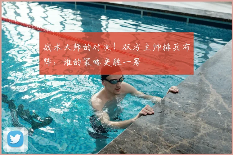 战术大师的对决！双方主帅排兵布阵，谁的策略更胜一筹