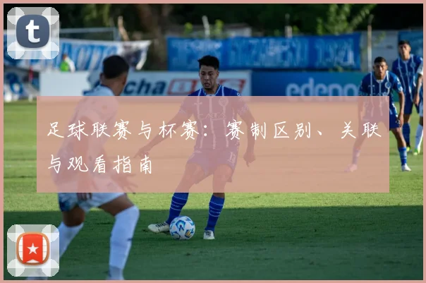 足球联赛与杯赛：赛制区别、关联与观看指南