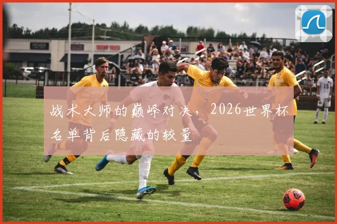 战术大师的巅峰对决，2026世界杯名单背后隐藏的较量