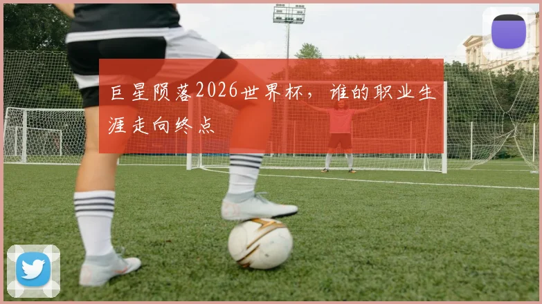 巨星陨落2026世界杯，谁的职业生涯走向终点