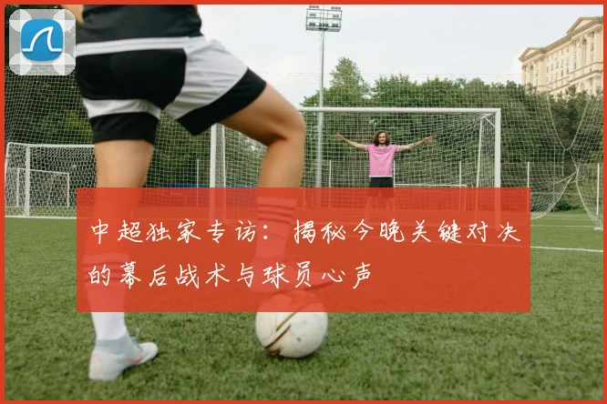 中超独家专访：揭秘今晚关键对决的幕后战术与球员心声