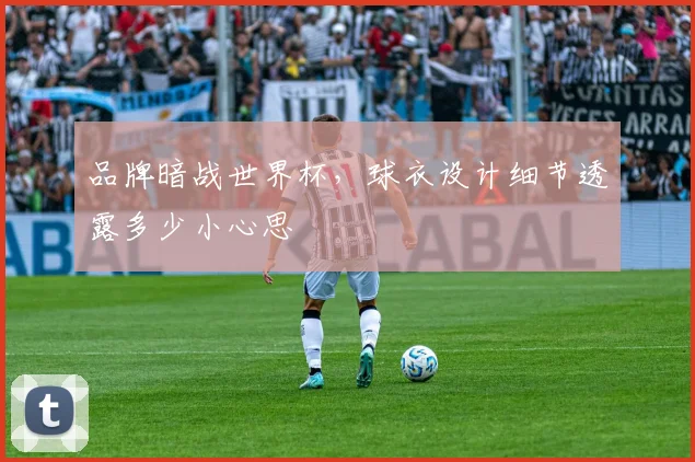 品牌暗战世界杯，球衣设计细节透露多少小心思
