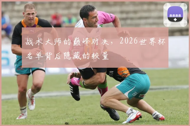 战术大师的巅峰对决，2026世界杯名单背后隐藏的较量