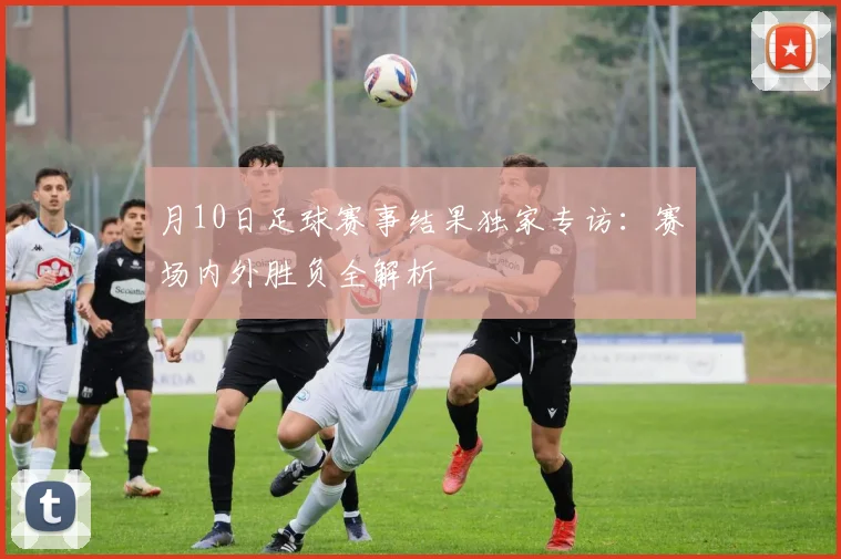 月10日足球赛事结果独家专访:赛场内外胜负全解析