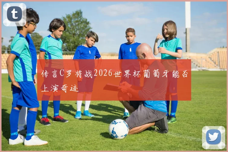 传言C罗将战2026世界杯葡萄牙能否上演奇迹