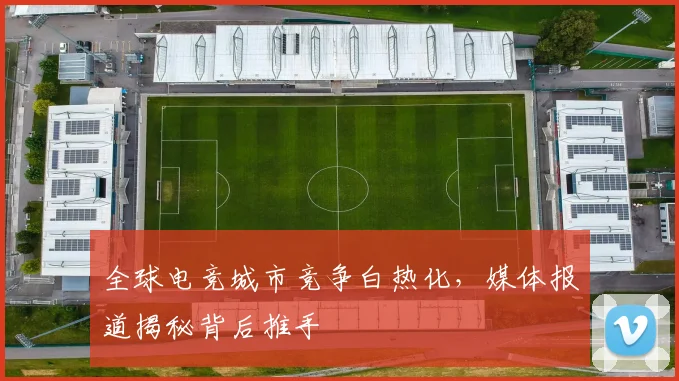 全球电竞城市竞争白热化，媒体报道揭秘背后推手