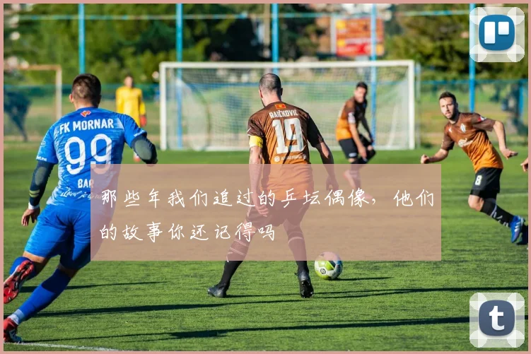 那些年我们追过的乒坛偶像，他们的故事你还记得吗