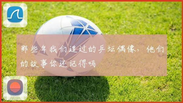 那些年我们追过的乒坛偶像，他们的故事你还记得吗